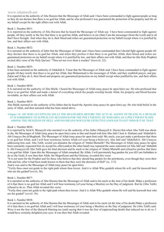 www.islamweb.net 
It is reported on the authority of Abu Huraira that the Messenger of Allah said: I have been commanded to fight against people so long 
as they do not declare that there is no god but Allah, and he who professed it was guaranteed the protection of his property and life on 
my behalf except for the right affairs rest with Allah. 
Book 1, Number 0031: 
It is reported on the authority of Abu Huraira that he heard the Messenger of Allah say: I have been commanded to fight against 
people, till they testify to the fact that there is no god but Allah, and believe in me (that) I am the messenger (from the Lord) and in all 
that I have brought. And when they do it, their blood and riches are guaranteed protection on my behalf except where it is justified by 
law, and their affairs rest with Allah. 
Book 1, Number 0032: 
It is narrated on the authority of Jabir that the Messenger of Allah said: I have been commanded that I should fight against people till 
they declare that there is no god but Allah, and when they profess it that there is no god but Allah, their blood and riches are 
guaranteed protection on my behalf except where it is justified by law, and their affairs rest with Allah, and then he (the Holy Prophet) 
recited (this verse of the Holy Qur'an): "Thou art not over them a warden" (lxxxviii, 22). 
Book 1, Number 0033: 
It has been narrated on the authority of Abdullah b. 'Umar that the Messenger of Allah said: I have been commanded to fight against 
people till they testify that there is no god but Allah, that Muhammad is the messenger of Allah, and they establish prayer, and pay 
Zakat and if they do it, their blood and property are guaranteed protection on my behalf except when justified by law, and their affairs 
rest with Allah. 
Book 1, Number 0034: 
It Is narrated on the authority of Abu Malik: I heard the Messenger of Allah (may peace be upon him) say: He who professed that 
there is no god but Allah and made a denial of everything which the people worship beside Allah, his property and blood became 
inviolable, an their affairs rest with Allah. 
Book 1, Number 0035: 
Abu Malik narrated on the authority of his father that he heard the Apostle (may peace be upon him) say: He who held belief in the 
unity of Allah, and then narrated what has been stated above. 
Chapter 10 : HE WHO ACCEPTS ISLAM AT THE DEATH-BED, BEFORE THE ACTUAL AGONY OF DEATH, IS A MUSLIM 
IT IS FORBIDDEN TO SUPPLICATE BLESSINGS FOR THE POLYTHEISTS. HE WHO DIES AS A POLYTHEIST IS ONE 
AMONG THE DENIZENS OF HELL AND NO MEANS WOULD BE EFFECTIVE ENOUGH TO GET HIM OUT OF THAT 
Book 1, Number 0036: 
It is reported by Sa'id b. Musayyib who narrated it on the authority of his father (Musayyib b. Hazm) that when Abu Talib was about 
to die, the Messenger of Allah (may peace be upon him) came to him and found with him Abu Jahl ('Amr b. Hisham) and 'Abdullah b. 
Abi Umayya ibn al-Mughirah. The Messenger of Allah (may peace be upon him) said: My uncle, you just make a profession that there 
is no god but Allah, and I will bear testimony before Allah (of your being a believer), Abu Jahl and 'Abdullah b. Abi Umayya 
addressing him said: Abu Talib, would you abandon the religion of 'Abdul-Muttalib? The Messenger of Allah (may peace be upon 
him) constantly requested him (to accept his offer),and(on the other hand) was repeated the same statement (of Abu Jahl and 'Abdullah 
b. Abi Umayya) till Abu Talib gave his final decision and be stuck to the religion of 'Abdul-Muttalib and refused to profess that there 
is no god but Allah. Upon this the Messenger of Allah remarked: By Allah, I will persistently beg pardon for you till I am forbidden to 
do so (by God), It was then that Allah, the Magnificent and the Glorious, revealed this verse: 
"It is not meet for the Prophet and for those who believe that they should beg pardon for the polytheists, even though they were their 
kith and kin, after it had been made known to them that they were the denizens of Hell" (ix. 113) 
And it was said to the Messenger of Allah (may peace be upon him): 
"Verily thou canst not guide to the right path whom thou lovest. And it is Allah Who guideth whom He will, and He knoweth best 
who are the guided"(xxviii, 56). 
Book 1, Number 0037: 
It is narrated on the authority of Abu Huraira that the Messenger of Allah said to his uncle at the time of his death: Make a profession 
of it that there is no god but Allah and I will bear testimony (of your being a Muslim) on the Day of judgment. But he (Abu Talib) 
refused to do so. Then Allah revealed this verse: 
"Verily thou canst not guide to the right path whom thou lovest. And it is Allah Who guideth whom He will and He knoweth best who 
are the guided" (xxviii. 56). 
Book 1, Number 0038: 
It is narrated on the authority of Abu Huraira that the Messenger of Allah said to his uncle (at the time of his death):Make a profession 
of it that there is no god but Allah and I will bear testimony (of your being a Muslim) on the Day of judgment. He (Abu Talib) said: 
Were it not the fear of the Quraysh blaming me (and) saying that it was the fear of (approaching death) that induced me to do so, I 
would have certainly delighted your eyes. It was then that Allah revealed: 
 