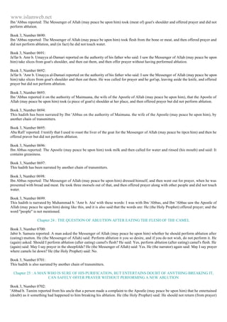 www.islamweb.net 
Ibn 'Abbas reported: The Messenger of Allah (may peace be upon him) took (meat of) goat's shoulder and offered prayer and did not 
perform ablution. 
Book 3, Number 0690: 
Ibn 'Abbas reported: The Messenger of Allah (may peace be upon him) took flesh from the bone or meat, and then offered prayer and 
did not perform ablution, and (in fact) he did not touch water. 
Book 3, Number 0691: 
Ja'far b. Amr b. Umayya al-Damari reported on the authority of his father who said: I saw the Messenger of Allah (may peace be upon 
him) take slices from goat's shoulder, and then eat them, and then offer prayer without having performed ablution. 
Book 3, Number 0692: 
Ja'far b. 'Amr b. Umayya al-Damari reported on the authority of his father who said: I saw the Messenger of Allah (may peace be upon 
him) take slices from goat's shoulder and then eat them. He was called for prayer and he got'up, leaving aside the knife, and offered 
prayer but did not perform ablution. 
Book 3, Number 0693: 
Ibn 'Abbas reported it on the authority of Maimuana, the wife of the Apostle of Allah (may peace be upon him), that the Apostle of 
Allah (may peace be upon him) took (a piece of goat's) shoulder at her place, and then offered prayer but did not perform ablution. 
Book 3, Number 0694: 
This hadith has been narrated by Ibn 'Abbas on the authority of Maimuna. the wife of the Apostle (may peace be upon him), by 
another chain of transmitters. 
Book 3, Number 0695: 
Abu Rafi' reported: I testify that I used to roast the liver of the goat for the Messenger of Allah (may peace be tipcn him) and then he 
offered praver but did not perform ablution. 
Book 3, Number 0696: 
Ibn Abbas reported: The Apostle (may peace be upon him) took milk and then called for water and rinsed (his mouth) and said: It 
contains greasiness. 
Book 3, Number 0697: 
This hadith has been narrated by another chain of transmitters. 
Book 3, Number 0698: 
Ibn Abbas reported: The Messenger of Allah (may peace be upon him) dressed himself, and then went out for prayer, when he was 
presented with bread and meat. He took three morsels out of that, and then offered prayer along with other people and did not touch 
water. 
Book 3, Number 0699: 
This hadith is narrated by Muhammad b. 'Amr b. Ata' with these words: I was with Ibn 'Abbas, and Ibn 'Abbas saw the Apostle of 
Allah (may peace be upon him) doing like this, and it is also said that the words are: He (the Holy Prophet) offered prayer; and the 
word "people" is not mentioned. 
Chapter 24 : THE QUESTION OF ABLUTION AFTER EATING THE FLESH OF THE CAMEL 
Book 3, Number 0700: 
Jabir b. Samura reported: A man asked the Messenger of Allah (may peace he upon him) whether he should perform ablution after 
(eating) mutton. He (the Messenger of Allah) said: Perform ablution it you so desire, and if you do not wish, do not perform it. He 
(again) asked: Should I perform ablution (after eating) camel's flesh? He said: Yes, perform ablution (after eating) camel's flesh. He 
(again) said: May I say prayer in the sheepfolds? He (the Messenger of Allah) said: Yes. He (the narrator) again said: May I say prayer 
where camels lie down? He (the Holy Prophet) said: No. 
Book 3, Number 0701: 
This hadith is also narrated by another chain of transmitters. 
Chapter 25 : A MAN WHO IS SURE OF HIS PURIFICATION, BUT ENTERTAINS DOUBT OF ANYTHING BREAKING IT, 
CAN SAFELY OFFER PRAYER WITHOUT PERFORMING A NEW ABLUTION 
Book 3, Number 0702: 
'Abbad b. Tamim reported from his uncle that a person made a complaint to the Apostle (may peace be upon him) that he entertained 
(doubt) as it something had happened to him breaking his ablution. He (the Holy Prophet) said: He should not return (from prayer) 
 
