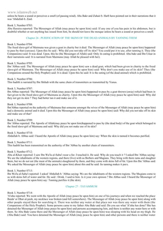 www.islamweb.net 
unless he hears a sound or perceives a smell (of passing wind). Abu Bakr and Zuhair b. Harb have pointed out in their narrations that it 
was 'Abdullah b. Zaid. 
Book 3, Number 0703: 
Abu Huraira reported: The Messenger of Allah (may peace be upon him) said: If any one of you has pain in his abdomen, but is 
doubtful whether or not anything has issued from him, be should not leave the mosque unless he hears a sound or perceives a smell. 
Chapter 26 : PURIFICATION OF THE SKINS OF THE DEAD ANIMALS BY TANNING THEM 
Book 3, Number 0704: 
The freed slave-girl of Maimuna was given a goat in charity but it died. The Messenger of Allah (may peace be upon him) happened 
to pass by that (carcass). Upon this be said : Why did you not take off its skin? You could put it to use, after tanning it. They (the 
Companions) said: It was dead. Upon, this he (the Messenger of Allah) said: Only its eating is prohibited. Abu bakr and Ibn Umar in 
their narrations said: It is narrated from Maimuna (may Allah be pleased with her). 
Book 3, Number 0705: 
Ibn 'Abbas said: The Messenger of Allah (may peace be upon him) saw a dead goat, which had been given in charity to the freed 
slave-girl of Maimuna. The Messenger of Allah (may peace be upon him) said: Why don't you make use of its skin? They (the 
Companions around the Holy Prophet) said: It is dead. Upon this he said: It is the eating (of the dead animal) which is prohibited. 
Book 3, Number 0706: 
This hadith is narrated by Ibn Shihab with the same chain of transmitters as transmitted by Yunus. 
Book 3, Number 0707: 
Ibn Abbas reported: The Messenger of Allah (may peace be upon him) happened to pass by a goat thrown (away) which had been in 
fact given to the freed slave-girl of Maimuna as charity. Upon this the Messenger of Allah (way peace he upon him) said: Why did 
they not get its skin ? They had better tan it and make use of it. 
Book 3, Number 0708: 
Ibn'Abbas reported on the authority of Maimuna that someone amongst the wives of the Messenger of Allah (may peace be upon him) 
had a domestic animal and it died. Upon this the Messenger of Allah (may peace be upon him) said: Why did you not take off its skin 
and make use of that? 
Book 3, Number 0709: 
Ibn 'Abbas reported: The Apostle of Allah(may peace be upon him)happened to pass by (the dead body) of the goat which belonged to 
the freed slave-girl of Maimuna and said: Why did you not make use of its skin? 
Book 3, Number 0710: 
Abdullah b. Abbas said: I heard the Apostle of Allah (may peace be upon him) say: When the skin is tanned it becomes purified. 
Book 3, Number 0711: 
This hadith has been transmitted on the authority of Ibn 'Abbas by another chain of transmitters. 
Book 3, Number 0712: 
Abu al-Khair reported: I saw Ibn Wa'la al-Saba'i wear a fur. I touched it. He said: Why do you touch it ? I asked Ibn 'Abbas saying: 
We are the inhabitants of the western regions, and there (live) with us Berbers and Magians. They bring with them rams and slaughter 
them, but we do not eat (the meat of the animals) slaughtered by them, and they come with skins full of fat. Upon this Ibn 'Abbas said: 
We asked the Messenger of Allah (may peace be upon him) about this and he said: Its tanning makes it pure. 
Book 3, Number 0713: 
Ibn Wa'la al-Saba'i reported: I asked 'Abdullah b. 'Abbas saying: We are the inhabitants of the western regions. The Magians come to 
us with skins full of water and fat. He said : Drink. I said to him: Is it your own opinion ? Ibn Abbas said: I heard the Messenger of 
Allah (may peace be upon him) say: Tanning purifies it (the skin). 
Chapter 27 : TAYAMMUM 
Book 3, Number 0714: 
'A'isha reported: We went with the Apostle of Allah (may peace be upon him) on one of his journeys and when we reached the place 
Baida' or Dhat al-jaish, my necklace was broken (and fell somewhere). The Messenger of Allah (way peace be upon him) along with 
other people stayed there for searching it. There was neither any water at that place nor was there any water with them (the 
Companions of the Holy Prophet). Some persons came to my father Abu Bakr and said: Do you see what 'A'isha has done? She has 
detained the Messenger of Allah (may peace be upon him) and persons accompanying him, and there is neither any water here or with 
them. So Abu Bakr came there and the Messenger of Allah (may peace be upon him) was sleeping with his head on my thigh. He 
(Abu Bakr) said: You have detained the Messenger of Allah (may peace be upon him) and other persons and there is neither water 
 