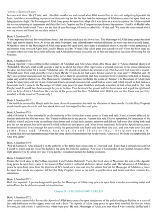 www.islamweb.net 
here nor with them. She ('A'isha) said : Abu Bakr scolded me and uttered what Allah wanted him to utter and nudged my hips with his 
hand. And there was nothing to prevent me from stirring but for the fact that the messenger of Allah (may peace be upon him) was 
lying upon my thigh. The Messenger of Allah (may peace be upon him) slept till it was dawn at a waterless place. So Allah revealed 
the verses pertaining to tayammum and they (the Holy Prophet and his Companions) performed tayammum. Usaid b. al-Hudair who 
was one of the leaders said: This is not the first of your blessings, 0 Family to Abu Bakr. 'A'isha said: We made the came) stand which 
was my mount and found the necklace under it. 
Book 3, Number 0715: 
'A'isha reported she had borrowed from Asma' (her sister) a necklace and it was lost. The Messenger of Allah (may peace be upon 
him) sent men to search for it. As it was the time for prayer, they offered prayer without ablution (as water was not available there). 
When they came to the Messenger of Allah (may peace be upon him), they made a complaint about it, and the verses pertaining to 
tayammum were revealed. Upon this Usaid b. Hadair said (to 'A'isha): May Allah grant you a good reward! Never has been there an 
occasion when you were beset with difficulty and Allah did not make you come out of that and made it an occasion of blessing for the 
Muslims. 
Book 3, Number 0716: 
Shaqiq reported : I was sitting in the company of Abdullah and Abu Musa when Abu Musa said: 0 'Abd al-Rahman (kunya of 
'Abdullah b. Mas'ud), what would you like a man to do about the prayer if he experiences a seminal emission or has sexual intercourse 
but does not find water for a month ?'Abdullah said: He should not perform tayammum even if he does not find water for a month. 
'Abdullah said: Then what about the verse in Sura Ma'ida: "If you do not find water, betake yourself to clean dust" ? 'Abdullah said : If 
they were granted concession on the basis of this verse, there is a possibility that they would perform tayammum with dust on finding 
water very cold for themselves. Abu Musa said to Abdullah: You have not heard the words of 'Ammar: The Messenger of Allah (may 
peace be upon him) sent me on an errand and I had a seminal emission, but could find no water, and rolled myself in dust just as a 
beast rolls itself. I came to the Messenger of Allah (may peace be upon him) then and made a mention of that to him and he (the Holy 
Prophet)said: It would have been enough for you to do thus. Then he struck the ground with his hands once and wiped his right hand 
with the help of his left hand and the exterior of his palms and his face. 'Abdullah said: Didn't you see that Umar was not fully 
satisfied with the words of 'Ammar only ? 
Book 3, Number 0717: 
This hadith is narrated by Shaqiq with the same chain of transmitters but with the alteration of these words: He (the Holy Prophet) 
struck hands upon the earth, and then shook them and then wiped his face and palm. 
Book 3, Number 0718: 
Abd al-Rabmin b. Abza narrated It on the authority of his father that a man came to 'Umar and said: I am (at times) affected by 
seminal emission but find no water. He ('Umar) told him not to say prayer. 'Ammar then said. Do you remember, 0 Commander of the 
Faithful, when I and you were in a military detachment and we had had a seminal emission and did not find water (for taking bath) and 
you did not say prayer, but as for myself I rolled in dust and said prayer, and (when it was mentioned before) the Apostle (may peace 
be upon him) said: It was enough for you to strike the ground with your hands and then blow (the dust) and then wipe your face and 
p a l m s . U m a r s a i d : ' A m m a r , f e a r A l l a h . H e s a i d : I f y o u s o l i k e , I w o u l d n o t n a r r a t e i t . 
A hadith like this has been transmitted with the same chain of transmitters but for the words: 'Umar said: We hold you responsible for 
what you claim." 
Book 3, Number 0719: 
'Abd al-Rahman b. Abza mnated it on the authority of his father that a man came to Umar and said : I have had a seminal emission but 
I found no water, and the rest of the hadith is the same but with this addition: 'Amr said: 0 Commander of the Faithful, because of the 
right given to you by Allah over me, if you desire, I would not narrate this hadith to anyone. 
Book 3, Number 0720: 
Umair, the freed slave of Ibn 'Abbas, reported: I and 'Abd al-Rahmin b. Yasir, the freed slave of Maimuna, the wife of the Apostle 
(way peace be upon him). came to the house of Abu'l-Jahm b. al-Harith al-Simma Ansari and he said: The Messenger of Allah (may 
peace be upon him) came from the direction of Bi'r Jamal and a man met him; he saluted him but the Messenger of Allah (may peace 
be upon him) made no response, till he (the Holy Prophet) came to the wall, wiped his face and hands and then returned his 
salutations. 
Book 3, Number 0721: 
Ibn Umar reported: A person happened to pass by the Messenger of Allah (may peace be upon him) when he was making water and 
saluted him, but he did not respond to his salutation. 
Chapter 28 : A MUSLIM IS NOT DEFILED 
Book 3, Number 0722: 
Abu Huraira reported that he met the Apostle of Allah (may peace be upon him)on one of the paths leading to Medina in a state of 
(sexual) defilement and he slipped away and took a bath. The Apostle of Allah (may peace be upon him) searched for him and when 
he came, he said to him: 0 Abu Huraira, where were you? He said: Messenger of Allah, you met when I was (sexually) defiled and I 
 