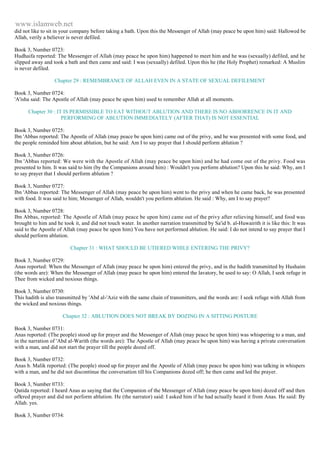 www.islamweb.net 
did not like to sit in your company before taking a bath. Upon this the Messenger of Allah (may peace be upon him) said: Hallowed be 
Allah, verily a believer is never defiled. 
Book 3, Number 0723: 
Hudhaifa reported: The Messenger of Allah (may peace be upon him) happened to meet him and he was (sexually) defiled, and he 
slipped away and took a bath and then came and said: I was (sexually) defiled. Upon this he (the Holy Prophet) remarked: A Muslim 
is never defiled. 
Chapter 29 : REMEMBRANCE OF ALLAH EVEN IN A STATE OF SEXUAL DEFILEMENT 
Book 3, Number 0724: 
'A'isha said: The Apostle of Allah (may peace be upon him) used to remember Allah at all moments. 
Chapter 30 : IT IS PERMISSIBLE TO EAT WITHOUT ABLUTION AND THERE IS NO ABHORRENCE IN IT AND 
PERFORMING OF ABLUTION IMMEDIATELY (AFTER THAT) IS NOT ESSENTIAL 
Book 3, Number 0725: 
Ibn 'Abbas reported: The Apostle of Allah (may peace be upon him) came out of the privy, and he was presented with some food, and 
the people reminded him about ablution, but he said: Am I to say prayer that I should perform ablution ? 
Book 3, Number 0726: 
Ibn 'Abbas reported: We were with the Apostle of Allah (may peace be upon him) and he had come out of the privy. Food was 
presented to him. It was said to him (by the Companions around him) : Wouldn't you perform ablution? Upon this he said: Why, am I 
to say prayer that I should perform ablution ? 
Book 3, Number 0727: 
Ibn 'Abbas reported: The Messenger of Allah (may peace be upon him) went to the privy and when he came back, he was presented 
with food. It was said to him; Messenger of Allah, wouldn't you perform ablution. He said : Why, am I to say prayer? 
Book 3, Number 0728: 
Ibn Abbas, reported: The Apostle of Allah (may peace be upon him) came out of the privy after relieving himself, and food was 
brought to him and he took it, and did not touch water. In another narration transmitted by Sa'id b. al-Huwairith it is like this: It was 
said to the Apostle of Allah (may peace be upon him) You have not performed ablution. He said: I do not intend to say prayer that I 
should perform ablution. 
Chapter 31 : WHAT SHOULD BE UTIERED WHILE ENTERING THE PRIVY? 
Book 3, Number 0729: 
Anas reported: When the Messenger of Allah (may peace be upon him) entered the privy, and in the hadith transmitted by Hushaim 
(the words are): When the Messenger of Allah (may peace be upon him) entered the lavatory, be used to say: O Allah, I seek refuge in 
Thee from wicked and noxious things. 
Book 3, Number 0730: 
This hadith is also transmitted by 'Abd al-'Aziz with the same chain of transmitters, and the words are: I seek refuge with Allah from 
the wicked and noxious things. 
Chapter 32 : ABLUTION DOES NOT BREAK BY DOZING IN A SITTING POSTURE 
Book 3, Number 0731: 
Anas reported: (The people) stood up for prayer and the Messenger of Allah (may peace be upon him) was whispering to a man, and 
in the narration of 'Abd al-Warith (the words are): The Apostle of Allah (may peace be upon him) was having a private conversation 
with a man, and did not start the prayer till the people dozed off. 
Book 3, Number 0732: 
Anas b. Malik reported: (The people) stood up for prayer and the Apostle of Allah (may peace be upon him) was talking in whispers 
with a man, and he did not discontinue the conversation till his Companions dozed off; he then came and led the prayer. 
Book 3, Number 0733: 
Qatida reported: I heard Anas as saying that the Companion of the Messenger of Allah (may peace be upon him) dozed off and then 
offered prayer and did not perform ablution. He (the narrator) said: I asked him if he had actually heard it from Anas. He said: By 
Allah. yes. 
Book 3, Number 0734: 
 