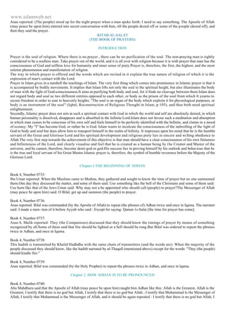 www.islamweb.net 
Anas reported: (The people) stood up for the night prayer when a man spoke forth: I need to say something. The Apostle of Allah 
(may peace be upon him) entered into secret conversation with him, till the people dozed off or some of the p eople (dozed off), and 
then they said the prayer. 
KITAB AL-SALAT 
(THE BOOK OF PRAYERS) 
INTRODUCTION 
Prayer is the soul of religion. Where there is no prayer , there can be no purification of the soul. The non-praying man is rightly 
considered to be a soulless man. Take prayer out of the world, and it is all over with religion because it is with prayer that man has the 
consciousness of God and selfless love for humanity and inner sense of piety.Prayer is, therefore, the first, the highest, and the most 
solemn phenomenon and manifestation of religion. 
The way in which prayer is offered and the words which are recited in it explain the true nature of religion of which it is the 
expression of man's contact with the Lord. 
Prayer in Islam gives in a nutshell the teachings of Islam. The very first thing which comes into prominence in Islamic prayer is that it 
is accompanied by bodily movements. It implies that Islam lifts not only the soul to the spiritual height, but also illuminates the body 
of man with the light of God-consciousness.It aims at purifying both body and soul, for it finds no cleavage between them.Islam does 
not regard body and soul as two different entities opposed to each other, or body as the prison of the soul from which It yearns to 
secure freedom in order to soar to heavenly heights. "The soul is an organ of the body which exploits it for physiological purposes, or 
body is an instrument of the soul" (Iqbal, Reconstruction of Religious Thought in Islam, p 105), and thus both need spiritual 
enlightenment. 
Secondly, Islamic prayer does not aim at such a spiritual contact with God in which the world and self are absolutely denied, in which 
human personality is dissolved, disappears and is absorbed in the Infinite Lord.Islam does not favour such a meditation and absorption 
in which man ceases to be conscious of his own self and feels himself to be perfectly identified with the Infinite, and claims in a mood 
of ecstasy: My "I" has become God, or rather he is God. Islam wants to inculcate the consciousness of the indwelling of the light of 
God in body and soul but does allow him to transport himself in the realm of lnfinity. It impresses upon his mind that he is the humble 
servant of the Great and Glorious Lord and his spiritual development and religious piety lies in sincere and willing obedience to 
Allah.The very first step towards the achievement of this objective is that man should have a clear consciousness of his own finiteness 
and Infiniteness of the Lord, and clearly visualise and feel that he is created as a human being by the Creator and Master of the 
universe, and he cannot, therefore, become demi-god or god.His success lies in proving himself by his outlook and behaviour that he 
is the true and loyal servant of his Great Master.Islamic prayer is, therefore, the symbol of humble reverence before the Majesty of the 
Glorious Lord. 
Chapter I:THE BEGINNING OF ADHAN 
Book 4, Number 0735: 
Ibn Umar reported: When the Muslims came to Medina, they gathered and sought to know the time of prayer but no one summoned 
them.One day they discussed the matter, and some of them said: Use something like the bell of the Christians and some of them said: 
Use horn like that of the Jews.Umar said: Why may not a be appointed who should call (people) to prayer?The Messenger of Allah 
(may peace be upon him) said: O Bilal, get up and summon (the people) to prayer. 
Book 4, Number 0736: 
Anas reported: Bilal was commanded (by the Apostle of Allah) to repeat (the phrases of) Adhan twice and once in Iqama. The narrator 
said: I made a men- tion of it before Ayyub who said : Except for saying: Qamat-1s-Salat [the time for prayer has come]. 
Book 4, Number 0737: 
Anas b. Malik reported: They (the Companions) discussed that they should know the timings of prayer by means of something 
recognized by all.Some of them said that fire should be lighted or a bell should be rung.But Bilal was ordered to repeat the phrases 
twice in Adhan, and once in Iqama. 
Book 4, Number 0738: 
This hadith is transmitted by Khalid Hadhdha with the same chain of transmitters (and the words are): When the majority of the 
people discussed they should know, like the hadith narrated by al-Thaqafi (mentioned above) except for the words: "They (the people) 
should kindle fire." 
Book 4, Number 0739: 
Anas reported: Bilal was commanded (by the Holy Prophet) to repeat the phrases twice in Adhan, and once in lqama. 
Chapter 2 :HOW ADHAN IS TO BE PRONOUNCED 
Book 4, Number 0740: 
Abu Mahdhura said that the Apostle of Allah (may peace be upon him) taught him Adhan like this: Allah is the Greatest, Allah is the 
Greatest; I testify that there is no god but Allah, I testify that there is no god but Allah ; I testify that Muhammad Is the Messenger of 
Allah, I testify that Muhammad is the Messenger of Allah, and it should be again repeated : I testify that there is no god but Allah, I 
 