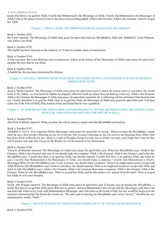 www.islamweb.net 
testify that there is no god but Allah; I testify that Muhammad Is the Messenger of Allah, I testify that Muhammad is the Messenger of 
Allah.Come to the prayer (twice).Come to the prayer (twice).Ishaq added: Allah is the Greatest, Allah is the Greatest ; there Is no god 
but Allah. 
Chapter 3 :THERE CAN BE TWO PRONOUNCERS OF ADHAN FOR ONE MOSQUE 
Book 4, Number 0741: 
Ibn Umar reported: The Messenger of Allah (may peace be upon him) had two Mu'adhdhins, Bilal and 'Abdullah b. Umm Maktum, 
who (latter) was blind. 
Book 4, Number 0742: 
This hadith has been narrated on the authority of 'A'isha by another chain of transmitters. 
Book 4, Number 0743: 
A'isha reported: Ibn Umm Maktum used to pronounce Adhan at the behest of the Messenger of Allah (may peace be upon him) 
(despite the fact) that he was blind. 
Book 4, Number 0744: 
A hadith like this has been transmitted by Hisham. 
Chapter 4 : THE HOLY PROPHET REFRAINED FROM ATTACKING PEOPLE LIVING IN DAR AL-KUFR ON HEARING 
ADHAN FROM THEM 
Book 4, Number 0745: 
Anas b. Malik reported: The Messenger of Allah (may peace be upon him) used to attack the enemy whe n it was dawn. He would 
listen to the Adhan ; so if he heard an Adhan, he stopped, otherwise made an attack.Once on hearing a man say: Allah is the Greatest, 
Allah is the Greatest, the Messenger of Allah (may peace be upon him) remarked: He is following al-Fitra (al-Islam).Then hearing him 
say: I testify that there is no god but Allah. there is no god but Allah, the Messenger of Allah (may peace be upon him) said: You have 
come out of the Fire (of Hell).They looked at him and found that he was a goatherd. 
Chapter 5 : HE WHO HEARS THE ADHAN SHOULD RESPOND LIKE IT, INVOKE BLESSINGS UPON THE APOSTLE (MAY 
PEACE BE UPON HIM)AND THEN BEG FOR HIM THE WASILA 
Book 4, Number 0746: 
Abu Sa'id al-Khudri reported: When you hear the call (to prayer), repeat what the Mu'adhdhin pronounces. 
Book 4, Number 0747: 
'Abdullah b. Amr b. al-As reported Allah's Messenger (may peace be upon him) as saying : When you hear the Mu'adhdhin, repeat 
what he says, then invoke a blessing on me, for everyone who invokes a blessing on me will receive ten blessings from Allah; then 
beg from Allah al-Wasila for me, which is a rank in Paradise fitting for only one of Allah's servants, and I hope that I may be that 
one.If anyone who asks that I be given the Wasila, he will be assured of my intercession. 
Book 4, Number 0748: 
'Umar b. al-Khattab reported: The Messenger of Allah (may peace be upon him) said: When the Mu'adhdhin says: Allah is the 
Greatest, Allah is the Greatest, and one of you should make this response: Allah is the Greatest, Allah is the Greatest; (and when the 
Mu'adhdhin) says: I testify that there is no god but Allah, one should respond: I testify that there is no god but Allah, and when he 
says: I testify that Muhammad is the Messenger of Allah, one should make a response: I testify that Muhammad is Allah's 
Messenger.When he (the Mu'adhdhin) says: Come to prayer, one should make a response: There is no might and no power except with 
Allah.When he (the Mu'adhdhin) says: Come to salvation, one should respond: There is no might and no power except with Allah, and 
when he (the Mu'adhdhin) says: Allah is the Greatest, Allah is the Greatest, then make a response: Allah is the Greatest, Allah is the 
Greatest. When he (the Mu'adhdhin) says: There is no god but Allah, and he who makes a re- sponse from the heart: There is no god 
but Allah, he will enter Paradise. 
Book 4, Number 0749: 
Sa'd b. Abu Waqqas reported: The Messenger of Allah (may peace be upon him) said: If anyone says on hearing the Mu'adhdhin : I 
testify that there is no god but Allah alone.Who has no partner, and that Muhammad is His servant and His Messenger, (and that) I am 
satisfied with Allah as my Lord, with Muhammad as Messenger. and with Islam as din (code of life), his sins would be forgiven.In the 
narration transmitted by Ibn Rumh the words are: "He who said on hearing the Mu'adhdhin and verity I testify."' Qutaiba has not 
mentioned his words: "And I." 
Chapter 6 :THE EXCELLENCE OF ADHAN AND RUNNING AWAY OF THE SATAN ON HEARING IT 
Book 4, Number 0750: 
 