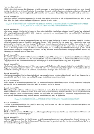 www.islamweb.net 
Malik b. Huwairith reported: The Messenger of Allah (may peace be upon him) raised his hands apposite his ears at the time of 
reciting the takbir (i.e. at the time of beginning the prayer) and then again raised his hands apposite the ears at the time of bowing and 
when he lifted his head after bowing he said: Allah listened to him who praised Him, and did like it (raised his hands up to the ears). 
Book 4, Number 0763: 
This hadith has been transmitted by Qatada with the same chain of trans. mitters that he saw the Apostle of Allah (may peace be upon 
him) doing like this (i.e. raising his hands) till they were apposite the lobes of cars. 
Chapter 8 :THE RECITING OF TAKBIR AT THE TIME OF BOWING AND RISING IN PRAYER EXCEPT RISING AFTER 
RUKU, WHEN IT IS SAID: ALLAH LISTENED TO HIM WHO PRAISED HIM 
Book 4, Number 0764: 
Abu Salama reported: Abu Huraira led prayer for them and recited takbir when he bent and raised himself (in ruku' and sujud) and 
after completing (the prayer) he said: By Allah I say prayer which has the best resemblance with the prayer of the Holy Prophet (may 
peace be upon him) amongst you. 
Book 4, Number 0765: 
Abu Huraira reported: When the Messenger of Allah (may peace be upon him) got up for prayer, he would say the t akbir (Allah-o- 
Akbar) when standing, then say the takbir when bowing. then say: "Allah listened to him who praised him," when coming to the erect 
position after bowing, then say while standing: "To Thee, our Lord, be the praise", then recite the takbir whe n getting down for 
prostration, then say the takbir on raising his head, then say the takbir on prostrating himself, then say the takbir on raising his head.He 
would do that throughout the whole prayer till he would complete it, and he would say the takbir when he would get up at the end of 
two rak'as after adopting the sitting posture.Abu Huraira said: My prayer has the best resemblance amongst you with the prayer of the 
Messenger of Allah (may peace be upon him). 
Book 4, Number 0766: 
Ibn al-Harith reported: He had heard Abu Huraira say: The Messenger of Allah (may peace be upon him) recited takbir on standing for 
prayer, and the rest of the hadith is like that transmitted by Ibn Juraij (recorded above), but he did not mention Abu Huraira as saying: 
"My prayer has the best resemblance amongst you with the prayer of the Messenger of Allah (may peace be upon him)." 
Book 4, Number 0767: 
Abu Salama b. 'Abd al-Rahman reported.. When Marwan appointed Abu Huraira as his deputy in Medina, he recited takbir whenever 
he got up for obligatory prayer, and the rest of the hadith is the same as transmitted by Ibn Juraij (but with the addition of these 
words): On completing the prayer with salutation, and he turned to the people in the mosque and said.... 
Book 4, Number 0768: 
Abu Salama reported that Abu Huraira recited takbir in prayer on all occasions of rising and kneeling.We said: O Abu Huraira, what is 
this takbir?He said: Verily it is the prayer of the Messenger of Allah (may peace be upon him). 
Book 4, Number 0769: 
Suhail reported on the authority of his father that Abu Huraira used to recite takbir on all occasions of rising and bending (in prayer) 
and narrated that the Messenger of Allah (may peace be upon him) used to do like that. 
Book 4, Number 0770: 
Mutarrif reported: I and 'Imran b. Husain said prayer behind 'Ali b. Abu, Talib.He recited takbir when he prostrated, and he recited 
takbir when he raised his head and he recited takbir while rising up (from the sitting position at the end of two rak'ahs).When we had 
finished our prayer, 'Imran caught hold of my hand and said: He (Hadrat Ali) has led prayer like Muhammad (may peace be upon him) 
or he said: He in fact recalled to my mind the prayer of Muhammad (may peace be upon him.) 
Chapter 9 :THE RECITING OF AL-FATIHA IN EVERY RAK'AH OF PRAYER IS OBLIGATORY 
Book 4, Number 0771: 
'Ubada b. as-Samit reported from the Apostle of Allah (may peace be upon him ): He who does not recite Fatihat al-Kitab is not 
credited with having observed the prayer. 
Book 4, Number 0772: 
Ubada b. as-Samit reported : The Messenger of Allah (may peace be upon him) said: He who does not recite Umm al -Qur'an is not 
credited with having observed the prayer. 
Book 4, Number 0773: 
Mahmud b. al-Rabi', on whose face the Messenger of Allah (may peace be upon him) squirted water from the well, reported on the 
authority of 'Ubada b. as- Samit that the Messenger of Allah (may peace be upon him) said : He who does not recite Umm al-Qur'an is 
not credited with having observed prayer. 
 
