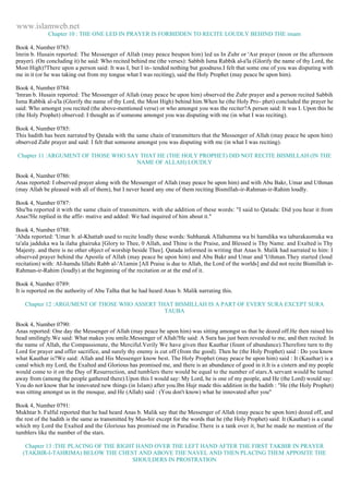 www.islamweb.net 
Chapter 10 : THE ONE LED IN PRAYER IS FORBIDDEN TO RECITE LOUDLY BEHIND THE imam 
Book 4, Number 0783: 
lmrin b. Husain reported: The Messenger of Allah (may peace beupon him) led us In Zuhr or 'Asr prayer (noon or the afternoon 
prayer). (On concluding it) he said: Who recited behind me (the verses): Sabbih Isma Rabbik al-a'la (Glorify the name of thy Lord, the 
Most High)?There upon a person said: It was I, but I in- tended nothing but goodness.I felt that some one of you was disputing with 
me in it (or he was taking out from my tongue what I was reciting), said the Holy Prophet (may peace be upon him). 
Book 4, Number 0784: 
'Imran b. Husain reported: The Messenger of Allah (may peace be upon him) observed the Zuhr prayer and a person recited Sabbih 
Isma Rabbik al-a'la (Glorify the name of thy Lord, the Most High) behind him.When he (the Holy Pro- phet) concluded the prayer he 
said: Who amongst you recited (the above-mentioned verse) or who amongst you was the reciter?A person said: It was I. Upon this he 
(the Holy Prophet) observed: I thought as if someone amongst you was disputing with me (in what I was reciting). 
Book 4, Number 0785: 
This hadith has been narrated by Qatada with the same chain of transmitters that the Messenger of Allah (may peace be upon him) 
observed Zuhr prayer and said: I felt that someone amongst you was disputing with me (in what I was reciting). 
Chapter 11 :ARGUMENT OF THOSE WHO SAY THAT HE (THE HOLY PROPHET) DID NOT RECITE BISMILLAH (IN THE 
NAME OF ALLAH) LOUDLY 
Book 4, Number 0786: 
Anas reported: I observed prayer along with the Messenger of Allah (may peace be upon him) and with Abu Bakr, Umar and Uthman 
(may Allah be pleased with all of them), but I never heard any one of them reciting Bismillah-ir-Rahman-ir-Rahim loudly. 
Book 4, Number 0787: 
Shu'ba reported it with the same chain of transmitters. with she addition of these words: "I said to Qatada: Did you hear it from 
Anas?He replied in the affir- mative and added: We had inquired of him about it." 
Book 4, Number 0788: 
'Abda reported: 'Umar b. al-Khattab used to recite loudly these words: Subhanak Allahumma wa bi hamdika wa tabarakasmuka wa 
ta'ala jadduka wa la ilaha ghairuka [Glory to Thee, 0 Allah, and Thine is the Praise, and Blessed is Thy Name. and Exalted is Thy 
Majesty. and there is no other object of worship beside Thee]. Qatada informed in writing that Anas b. Malik had narrated to him: I 
observed prayer behind the Apostle of Allah (may peace be upon him) and Abu Bakr and Umar and 'Uthman.They started (loud 
recitation) with: AI-hamdu lillahi Rabb al-'A1amin [All Praise is due to Allah, the Lord of the worlds] and did not recite Bismillah ir- 
Rahman-ir-Rahim (loudly) at the beginning of the recitation or at the end of it. 
Book 4, Number 0789: 
It is reported on the authority of Abu Talha that he had heard Anas b. Malik narrating this. 
Chapter 12 :ARGUMENT OF THOSE WHO ASSERT THAT BISMILLAH IS A PART OF EVERY SURA EXCEPT SURA 
TAUBA 
Book 4, Number 0790: 
Anas reported: One day the Messenger of Allah (may peace be upon him) was sitting amongst us that he dozed off.He then raised his 
head smilingly.We said: What makes you smile.Messenger of Allah?He said: A Sura has just been revealed to me, and then recited: In 
the name of Allah, the Compassionate, the Merciful.Verily We have given thee Kauthar (fount of abundance).Therefore turn to thy 
Lord for prayer and offer sacrifice, and surely thy enemy is cut off (from the good). Then he (the Holy Prophet) said : Do you know 
what Kauthar is?We said: Allah and His Messenger know best. The Holy Prophet (may peace be upon him) said : It (Kauthar) is a 
canal which my Lord, the Exalted and Glorious has promised me, and there is an abundance of good in it.It is a cistern and my people 
would come to it on the Day of Resurrection, and tumblers there would be equal to the number of stars.A servant would be turned 
away from (among the people gathered there).Upon this I would say: My Lord, he is one of my people, and He (the Lord) would say: 
You do not know that he innovated new things (in Islam) after you.Ibn Hujr made this addition in the hadith : "He (the Holy Prophet) 
was sitting amongst us in the mosque, and He (Allah) said : (You don't know) what he innovated after you" 
Book 4, Number 0791: 
Mukhtar b. Fulful reported that he had heard Anas b. Malik say that the Messenger of Allah (may peace be upon him) dozed off, and 
the rest of the hadith is the same as transmitted by Mus-hir except for the words that he (the Holy Prophet) said: It (Kauthar) is a canal 
which my Lord the Exalted and the Glorious has promised me in Paradise.There is a tank over it, but he made no mention of the 
tumblers like the number of the stars. 
Chapter 13 :THE PLACING OF THE RIGHT HAND OVER THE LEFT HAND AFTER THE FIRST TAKBIR IN PRAYER 
(TAKBIR-I-TAHRIMA) BELOW THE CHEST AND ABOVE THE NAVEL AND THEN PLACING THEM APPOSITE THE 
SHOULDERS IN PROSTRATION 
 