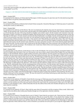 www.islamweb.net 
"Verily thou canst not guide to the right path whom thou lovest. And it is Allah Who guideth whom He will and He knoweth best who 
are the guided" (xxviii-56). 
Chapter 11 : HE WHO MEETS HIS LORD WITH IMPLICIT FAITH WOULD ENTER HEAVEN AND FIRE WOULD BE 
FORBIDDEN HARM HIM 
Book 1, Number 0039: 
It is narrated on the authority of 'Uthman that the Messenger of Allah (may peace be upon him) said. He who died knowing (fully 
well) that there is no god but Allah entered Paradise. 
Book 1, Number 0040: 
It is narrated on the authority of Humran that he heard Uthman saying this: I heard the Messenger of Allah (may peace be upon him) 
uttering these words (as stated above). 
Book 1, Number 0041: 
It is narrated on the authority of Abu Huraira: We were accompanying the Apostle (may peace be upon him) in a march (towards 
Tabuk). He (the narrator) said: The provisions with the people were almost depleted. He (the narrator) said: (And the situation became 
so critical) that they (the men of the army) decided to slaughter some of their camels. He (the narrator) said: Upon this Umar said: 
Messenger of Allah, I wish that you should pool together what has been left out of the provisions with the people and then invoke (the 
blessings of) Allah upon it. He (the narrator) said: He (the Holy Prophet) did it accordingly. He (the narrator) said: The one who had 
wheat in his possession came there with wheat. He who had dates with him came there with dates. And Mujahid said: He who 
possessed stones of dates came there with stones. I (the narrator) said: What did they do with the date-stones. They said: They (the 
people) sucked them and then drank water over them. He (the narrator said): He (the Holy Prophet) invoked the blessings (of Allah) 
upon them (provisions). He (the narrator) said: (And there was such a miraculous increase in the stocks) that the people replenished 
their provisions fully. He (the narrator) said: At that time he (the Holy Prophet) said: I bear testimony to the fact that there is no god 
but Allah, and I am His messenger. The bondsman who would meet Allah without entertaining any doubt about these (two 
fundamentals) would enter heaven. 
Book 1, Number 0042: 
It is narrated either on the authority of Abu Huraira or that of Abu Sa'id Khudri. The narrator A'mash has narrated this hadith with a 
little bit of doubt (about the name of the very first narrator who was in direct contact with the Holy Prophet. He was either Abu 
Huraira or Abu Sa'id Khudri. Both are equally reliable transmitters of the traditions). He (the narrator) said: During the time of Tabuk 
expedition, the (provisions) ran short and the men (of the army) suffered starvation; they said: Messenger of Allah, would you permit 
us to slay our camels? We would eat them and use their fat. The Messenger of Allah (may peace be upon him) said: Do as you please. 
He (the narrator) said: Then 'Umar came there and said: Messenger of Allah, if you do that (if you give your consent and the men 
begin to slay their camels), the riding animals would become short. But (I would suggest you to) summon them along with the 
provisions left with them Then invoke Allah's blessings on them (different items of the provisions) It is hoped Allah shall bless them. 
The Messenger of Allah replied in the affirmative. (the narrator) said: He called for a leather mat to be used as a table cloth and spread 
it out. Then he called people along with the remaining portions of their provisions. He (the narrator) said: Someone was coming with 
handful of mote, another was coming with a handful of dates, still another was coming with a portion of bread, till small quantities of 
these things were collected on the table cloth. He (the narrator said): Then the messenger of Allah invoked blessing (on them) and 
said: Fill your utensils with these provisions. He (the narrator) said: They filled their vessel to the brim with them, and no one amongst 
the army (which comprised of 30,000 persons) was left even with a single empty vessel. He (the narrator) aid: They ate to their fill, 
and there was still a surplus. Upon this the Messenger of Allah (may peace be upon him) remarked: I bear testimony that there is no 
god but Allah and I am the messenger of Allah. The man who meets his Lord without harboring any doubt about these two (truths) 
would never be kept away from Paradise. 
Book 1, Number 0043: 
It is narrated on the authority of Ubadah b. Samit that the messenger of Allah (may peace be upon him) observed : He who said: 
"There is no god but Allah, He is One and there is no associate with Him, that Muhammad is his servant and His messenger, that 
Christ is servant and the son of His slave-girl and he (Christ) His word which He communicated to Mary and is His Spirit, that 
Paradise is a fact and Hell is a fact," Allah would make him (he who affirms these truths enter Paradise through any one of its eight 
doors which he would like. 
Book 1, Number 0044: 
It is narrated on the authority of Umar b. Hani with the same chain of transmitters with the exception of these words: Allah would 
make him (he who affirms these truths) enter Paradise through one of the eight doors which he would like. 
Book 1, Number 0045: 
It is narrated on the authority of Sunabihi that he went to Ubada b. Samit when he was about to die. I burst into tears. Upon this he 
said to me: Allow me some time (so that I may talk with you). Why do you weep? By Allah , if I am asked to bear witness, I would 
certainly testify for you (that you are a believer). Should I be asked to intercede, I would certainly intercede for you, and if I have the 
power, I would certainly do good to you, and then observed: By Allah, never did I hear anything from the Messenger of Allah (may 
peace be upon him) which could have been a source of benefit to you and then not conveyed it to you except this single hadith. That I 
 