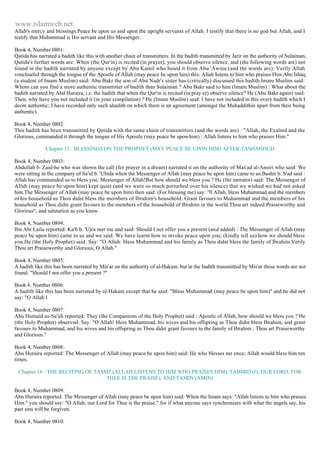 www.islamweb.net 
Allah's mercy and blessings.Peace be upon us and upon the upright servants of Allah. I testify that there is no god but Allah, and I 
testify that Mubammad is His servant and His Messenger. 
Book 4, Number 0801: 
Qatida has narrated a badith like this with another chain of transmitters. In the badith transmitted by Jarir on the authority of Sulaiman, 
Qatida's further words are: When (the Qur'in) is recited (in prayer), you should observe silence, and (the following words are) not 
found in the hadith narrated by anyone except by Abu Kamil who heard it from Abu 'Awina (and the words are): Verily Allah 
vouchsafed through the tongue of the Apostle of Allah (may peace be upon him) this: Allah listens to him who praises Him.Abu Ishaq 
(a student of Imam Muslim) said: Abu Bakr the son of Abu Nadr's sister has (critically) discussed this hadith.Imam Muslim said: 
Whom can you find a more authentic transmitter of badith than Sulaiman ? Abu Bakr said to him (Imam Muslim) : What about the 
hadith narrated by Abd Huraira, i.e. the hadith that when the Qur'in is recited (in pray er) observe silence? He (Abu Bakr again) said: 
Then, why.have you not included it (in your compilation) ? He (Imam Muslim) said: I have not included in this every hadith which I 
deem authentic; I have recorded only such ahadith on which there is an agreement (amongst the Muhaddithin apart from their being 
authentic). 
Book 4, Number 0802: 
This hadith has been transmitted by Qatida with the same chain of transmitters (and the words are) : "Allah, the Exalted and the 
Glorious, commanded it through the tongue of His Apostle (may peace be upon-him) : Allah listens to him who praises Him." 
Chapter 15 : BLESSINGS ON THE PROPHET (MAY PEACE BE UPON HIM) AFTER TASHAHHUD 
Book 4, Number 0803: 
Abdullah b. Zaid-he who was shown the call (for prayer in a dream) narrated it on the authority of Mas'ad al-Ansiri who said: We 
were sitting in the company of Sa'id b. 'Ubida when the Messenger of Allah (may peace be upon him) came to us.Bashir b. S'ad said : 
Allah has commanded us to bless you. Messenger of Allah!But how should we bless you ? He (the narrator) said: The Messenger of 
Allah (may peace be upon him) kept quiet (and we were so much perturbed over his silence) that we wished we had not asked 
him.The Messenger of Allah (may peace be upon him) then said: (For blessing me) say: "0 Allah, bless Muhammad and the members 
of his household as Thou didst bless the mernbers of Ibrahim's household. Grant favours to Muhammad and the members of his 
household as Thou didst grant favours to the members of the household of Ibrahim in the world.Thou art indeed Praiseworthy and 
Glorious"; and salutation as you know. 
Book 4, Number 0804: 
Ibn Abi Laila reported: Ka'b b. 'Ujra met me and said: Should I not offer you a present (and added) : The Messenger of Allah (may 
peace be upon him) came to us and we said: We have learnt how to invoke peace upon you; (kindly tell us) how we should bless 
you.He (the Holy Prophet) said: Say: "O Allah: bless Muhammad and his family as Thou didst bless the family of Ibrahim.Verily 
Thou art Praiseworthy and Glorious, O Allah." 
Book 4, Number 0805: 
A hadith like this has been narrated by Mis'ar on the authority of al-Hakam, but in the hadith transmitted by Mis'ar these words are not 
found: "Should I not offer you a present ?" 
Book 4, Number 0806: 
A hadith like this has been narrated by al-Hakam except that he said: "Bless Muhammad (may peace be upon him)" and he did not 
say: "O Allah I 
Book 4, Number 0807: 
Abu Humaid as-Sa'idi reported: They (the Companions of the Holy Prophet) said : Apostle of Allah, how should we bless you ? He 
(the Holy Prophet) observed: Say: "O Allah! bless Muhammad, his wives and his offspring as Thou didst bless Ibrahim, and grant 
favours to Muhammad, and his wives and his offspring as Thou didst grant favours to the family of Ibrahim ; Thou art Praiseworthy 
and Glorious." 
Book 4, Number 0808: 
Abu Huraira reported: The Messenger of Allah (may peace be upon him) said: He who blesses me once, Allah would bless him ten 
times. 
Chapter 16 : THE RECITING OF TASMI' (ALLAH LISTENS TO HIM WHO PRAISES HIM), TABMID (O, OUR LORD, FOR 
THEE IS THE PRAISE), AND TAMIN (AMIN) 
Book 4, Number 0809: 
Abu Huraira reported: The Messenger of Allah (may peace be upon him) said: When the Imam says: "Allah listens to him who praises 
Him." you should say: "O Allah, our Lord for Thee is the praise." for if what anyone says synchronises with what the angels say, his 
past sins will be forgiven. 
Book 4, Number 0810: 
 