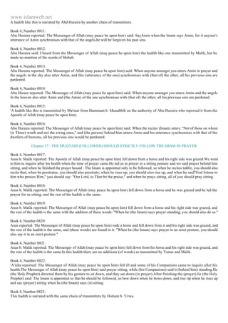 www.islamweb.net 
A hadith like this is narrated by Abd Huraira by another chain of transmitters. 
Book 4, Number 0811: 
Abu Huraira reported: The Messenger of Allah (may peace be upon him) said: SayAmin when the Imam says Amin, for it anyone's 
utterance of Amin synchronises with that of the angels,he will be forgiven his past sins. 
Book 4, Number 0812: 
Abu Huraira said: I heard from the Messenger of Allah (may peace be upon him) the hadith like one transmitted by Malik, but he 
made no mention of the words of Shibab. 
Book 4, Number 0813: 
Abu Huraira reported: The Messenger of Allah (may peace be upon him) said: When anyone amongst you utters Amin in prayer and 
the angels in the sky also utter Amin, and this (utterance of the one) synchronises with (that of) the other, all his previous sins are 
pardoned. 
Book 4, Number 0814: 
Abu Harare reported: The Messenger of Allah (may peace be upon him) said: When anyone amongst you utters Amin and the angels 
In the heaven also utter Amin and (the Amin) of the one synchronises with (that of) the other, all his previous sins are pardoned. 
Book 4, Number 0815: 
'A hadith like this is transmitted by Ma'mar from Hammam b. Munabbih on the authority of Abu Huraira who reported it from the 
Apostle of Allah (may peace be upon him). 
Book 4, Number 0816: 
Abu Huraira reported: The Messenger of Allah (may peace be upon him) said: When the reciter (Imam) utters: "Not of those on whom 
(is Thine) wrath and not the erring ones," and (the person) behind him utters Amin and his utterance synchronises with that of the 
dwellers of heavens, all his previous sins would be pardoned. 
Chapter 17 : THE MUQTADI (FOLLOWER) SHOULD STRICTLY FOLLOW THE IMAM IN PRAYER 
Book 4, Number 0817: 
Anas b. Malik reported: The Apostle of Allah (may peace be upon him) fell down from a horse and his right side was grazed.We went 
to him to inquire after his health when the time of prayer came.He led us in prayer in a sitting posture and we said prayer behind him 
sitting, and when he finished the prayer hesaid : The Imam is appointed only to be followed; so when he recites takbir, you should also 
recite that; when he prostrates, you should also prostrate; when he rises up, you should also rise up, and when he said"God listens to 
him who praises Him," you should say: "Our Lord, to Thee be the praise," and when he prays sitting, all of you should pray sitting. 
Book 4, Number 0818: 
Anas b. Malik reported: The Messenger of Allah (may peace be upon him) fell down from a horse and he was grazed and he led the 
prayer for us sitting, and the rest of the hadith is the same. 
Book 4, Number 0819: 
Anas b. Malik reported: The Messenger of Allah (may peace be upon him) fell down from a horse and his right side was grazed, and 
the rest of the hadith is the same with the addition of these words: "When he (the Imam) says prayer standing, you should also do so." 
Book 4, Number 0820: 
Anas reported: The Messenger of Allah (may peace be upon him) rode a horse and fell down from it and his right side was grazed, and 
the rest of the hadith is the same, and (these words) are found in it: "When he (the Imam) says prayer in an erect posture, you should 
also say it in an erect posture." 
Book 4, Number 0821: 
Anas b. Malik reported: The Messenger of Allah (may peace be upon him) fell down from his horse and his right side was grazed, and 
the rest of the hadith is the same.In this hadith there are no additions (of words) as transmitted by Yunus and Malik. 
Book 4, Number 0822: 
'A'isha reported: The Messenger of Allah (may peace be upon him) fell ill and some of his Companions came to inquire after his 
health.The Messenger of Allah (may peace he upon him) said prayer sitting, while (his Companions) said it (behind him) standing.He 
(the Holy Prophet) directed them by his gesture to sit down, and they sat down (in prayer).After finishing the (prayer) lie (the Holy 
Prophet) said: The Imam is appointed so that be should be followed, so bow down when lie bows down, and rise rip when he rises up 
and say (prayer) sitting when he (the Imam) says (it) sitting. 
Book 4, Number 0823: 
This hadith is narrated with the same chain of transmitters by Hisham b. 'Urwa. 
 