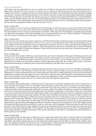 www.islamweb.net 
relief and he went out supported by two men, one of them was al-'Abbas, to the noon prayer.Abu Bakr was leading the people in 
prayer.When Abu Bakr saw him. he began to withdraw, but the Apostle of Allah (may peace be upon him) told him not to 
withdraw.He told his two (companions) to seat him down beside him (Abu Bakr). They seated him by the side of Abu Bakr.Abu Bakr 
said the prayer standing while following the prayer of the Apostle (way peace be upon him) and the people Bald prayer (standing) 
while following the prayer of Abu Bakr.The Apostle (may peace be upon him) was seated.Ubaidullah said: I visited 'Abdullah b. 
'Abbas, and said: Should I submit to you what 'A'isha had told about the illness of the Apostle (may peace be upon him)?He said: Go 
ahead.I submitted to him what had been transmitted by her ('A'isha).He objected to none of it, only asking whether she had named to 
him the man who accompanied al-'Abbas. I said: No. He said: It was 'Ali. 
Book 4, Number 0833: 
'A'isha reported: It was in the house ofMaimuna that the Messenger of Allah (may peace be upon him) first fell ill.He asked 
permission from his wives to stay in her ('A'isha's) house during his illness. They granted him permission.She ('A'isha) narrated: He 
(the Holy Prophet) went out (for prayer) with his hand over al-Fadl b. 'Abbas and on the other hand there was another person and (due 
to weakness) his feet dragged on the earth.'Ubaidullah said: I narrated this hadith to the son of 'Abbas ('Abdullah b. 'Abbas) and he 
said: Do you know who the man was whose name 'A'isha did not mention?It was 'Ali. 
Book 4, Number 0834: 
'A'isha, the wife of the Apostle (may peace be upon him), said: When the Messenger of Allah (may peace be upon him) fell ill and his 
illness became serious, he asked permission from his wives to stay in my house during his illness.They gave him permission to do 
so.He stepped out (of'A'isha's apartment for prayer) supported by two persons. (He was so much weak) that his feet dragged on the 
ground and he was being supported by 'Abbas b. 'Abd al-Muttalib and another person.'Ubaidullah said: I informed 'Abdullah 
(b.'Abbas) about that which 'A'isha had said.'Abdullah b. 'Abbas said: Do you know the man whose name 'A'isha did not mention ? He 
said: No. Ibn 'Abbas said: It was 'Ali. 
Book 4, Number 0835: 
'A'isha, the wife of the Apostle of Allah (may peace be upon him), said: I tried to dissuade the Messenger of Allah (may peace be upon 
him) from it (i.e. from appointing Abu Bakr as the Imam.) and my insistence upon it was not due to the fact that I entertained any 
apprehension in my mind that the people would not love the man who would occupy his (Prophet's) place (i.e. who would be 
appointed as his caliph) and I feared that the people would be superstitious about one who would occupy his place. I, therefore, 
desired that the Messenger of Allah (may peace be upon him) should leave Abu Bakr aside in this matter. 
Book 4, Number 0836: 
'A'isha reported: When the Messenger of Allah (may peace be upon him) came to my house, he said: Ask Abu Bakr to lead people in 
prayer.'A'isha narrated: I said, Messenger of Allah, Abu Bakr is a man of tenderly feelings; as he recites the Qur'an, he cannot help 
shedding tears: so better command anyone else to lead the prayer.By Allah, there is nothing disturbing in it for me but the idea that the 
people may not takeevil omen with regard to one who is the first to occupy the place of the Messenger of Allah (may peace be upon 
him).I tried to dissuade him (the Holy Prophet) twice or thrice (from appointing my father as an Imam in prayer), but he ordered Abu 
Bakr to lead the people in prayer and said: You women are like those (who had) surrounded Yusuf. 
Book 4, Number 0837: 
'A'isha reported: When the Messenger of Allah (may peace be upon him) was confined to bed, Bilal came to him to summon him to 
prayer.He (the Holy Prophet) said: Ask Abu Bakr to lead the people in prayer.She ('A'isha) reported: I said: Messenger of 
Allah,Abu!Bakr is a tenderhearted man,go when ]be would stand at your place (he would be so overwhelmed by feelings) that he 
would not be able to make the people hear anything (his recitation would not be audible to the followers in prayer).You should better 
order Umar (to lead the prayer).He (the Holy Prophet) said: Ask Abu Bakr to lead people in- prayer.She ('A'isha) said: I asked Hafsa 
to (convey) my impression to him (the Holy Prophet) that Abu Bakr was a tenderhearted man, so when he would stand at his place, he 
would not be able to make the people bear anything. He better order Umar.Hafsa conveyed this (message of Hadrat 'A'isha) to him 
(the Holy Prophet).The Messenger of Allah (may peace be upon him) said: (You are behaving) as if you are the females who had 
gathered around Yusuf.Order Abd Bakr to lead the people in prayer.She ('A'isha) reported: So Abu Bakr was ordered to lead the 
people in prayer.As the prayer began, the Messenger of Allah (may peace he upon him) felt some relief; he got up and moved 
supported by two persons and his feet dragged on earth (due to excessive weakness).'A'isha reported: As he (the Holy Prophet) entered 
the mosque.Abu Bakr perceived his (arrival).He was about to with. draw, but the Messenger of Allah (may peace be upon him) by the 
gesture (of This hand) told him to keep standing at his place.The Messenger of Allah (may peace be upon him) came and seated 
himself on the left side of Abu Bakr.She ('A'isha) reported: The Messenger of Allah (may peace be upon him) was leading people in 
prayer sitting.Abu Bakr was following the prayer of the Apostle (may peace be upon him) in a standing posture and the people were 
following the prayer of Abu Bakr. 
Book 4, Number 0838: 
A'mash reported: When the Messenger of Allah (may peace be upon him) suffered from illness of which he died, and in the hadith 
transmitted by Ibn Mus-hir, the words are: The Messenger of Allah (may peace be upon him) was brought till he was seated by his 
(Abu Bakr's) side and the Apostle (may peace be upon him) led the people in prayer and Abu Bakr was making takbir audible to them, 
and in the hadith transmitted by 'Isa the (words are): "The Messenger of Allah (may peace be upon him) sat and led the people in 
prayer and Abu Bakr was by his side and he was making (takbir) audible to the people." 
 