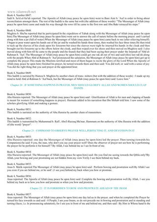 www.islamweb.net 
Book 4, Number 0847: 
Sahl b. Sa'd al-Sa'idi reported: The Apostle of Allah (may peace be upon him) went to Bani Amr b. 'Auf in order to bring about 
reconciliation amongst them. The rest of the hadith is the same but with (the addition of these words): "The Messenger of Allah (may 
peace be upon him) came and made his way through the rows till he came to the first row and Abu Bakr retraced his steps." 
Book 4, Number 0848: 
Mughira b. Shu'ba reported that he participated In the expedition of Tabuk along with the Messenger of Allah (may peace be upon 
him).The Messenger of Allah (may peace be upon him) went out to answer the call of nature before the morning prayer. and I carried 
along with him a jar (full of water).When the Messenger of Allah (may peace be upon him) came back to me (after relieving himself). 
I began to pour water upon his hands out of the jar and he washed his hands three times, then washed his face three times.He then tried 
to tuck up the sleeves of his cloak upon his forearms but since the sleeves were tight he inserted his hands in the cloak and then 
brought out his forearms up to the elbow below the cloak, and then wiped over his shoes and then moved on.Mughira said: I also 
moved along with him till he came to the people and (he found) that they had been saying their prayer under the Imamah of 'Abd al- 
Rahman b. 'Auf. The Messenger of Allah (may peace be upon him) could get one rak ah out of two and said (this) last rak'ah along 
with the people.When Abd al-Rahman b. 'Auf pronounced the salutation, the Messenger of Allah (may peace be upon him) got up to 
complete the prayer.This made the Muslims terrified and most of them began to recite the glory of the Lord.When the Apostle of 
Allah (may peace be upon him) finished his prayer, he turned towards them and then said: You did well, or said with a sense of joy: 
You did the right thing that you said prayer at the appointed hour. 
Book 4, Number 0849: 
This hadith is narrated by Hamza b. Mughira by another chain of trans- mitters (but with the addition of these words) : I made up my 
mind to hold Abd al-Rahman b. 'Auf back, but the Messenger of Allah (may peace be upon him) said: Leave him." 
Chapter 20 : IF SOMETHING HAPPENS IN PRAYER, MEN SHOULD GLORIFY ALLAH AND WOMEN SHOULD CLAP 
HANDS 
Book 4, Number 0850: 
Abu Huraira reported: The Messenger of Allah (may peace be upon him) said : Glorification of Allah is for men and clapping of hands 
is meant for women (if something happens in prayer). Harmala added in his narration that Ibn Shihab told him: I saw some of the 
scholars glorifying Allah and making a gesture. 
Book 4, Number 0851: 
This hadith is narrated on the authority of Abu Huraira by another chain of transmitters. 
Book 4, Number 0852: 
This hadith is transmitted by Muhammad b. Rafi', Abu'I-Razzaq.Ma'mar, Hammam on the authority of Abu Huraira with the addition 
of (the word) "prayer". 
Chapter 21 : COMMAND TO OBSERVE PRAYER WELL,PERFECTING IT, AND DEVOTION IN IT 
Book 4, Number 0853: 
Abu Huraira reported: one day the Messenger of Allah (may peace be upon him) led the prayer. Then turning (towards his 
Companions) he said: 0 you, the man, why don't you say your prayer well? Does the observer of prayer not see how he is performing 
the prayer for he performs it for himself ? By Allah, I see behind me as I see In front of me. 
Book 4, Number 0854: 
Abu Huraira reported: The Messenger of Allah (may peace be upon him) said: Do you find me seeing towards the Qibla only?By 
Allah, your bowing and your prostrating are not hidden from my view.Verily I see them behind my back. 
Book 4, Number 0855: 
Anas b. Malik reported.The Messenger of Allah (may peace be upon him) said : Perform bowing and prostration well.By Allah.I see 
you even if you are behind me, or he said'. (1 see you) behind my back when you bow or prostrate. 
Book 4, Number 0856: 
Anas reported: The Apostle of Allah (may peace be upon him) said: Complete the bowing and prostration well.By Allah, 1 see you 
behind my back as to how you bow and prostrate or when you bow and prostrate. 
Chapter 22 : IT IS FORBIDDEN TO BOW AND PROSTRATE AHEAD OF THE IMAM 
Book 4, Number 0857: 
Anas reported: The Messenger of Allah (may peace be upon him) one day led us in the prayer. and when he completed the Prayer he 
turned his face towards us and said : 0 People, I am your Imam, so do not precede me in bowing and prostration and in standing and 
turning (faces, i.e. In pronouncing salutation), for I see you in front of me and behind me, and then said : By Him in Whose hand Is the 
 