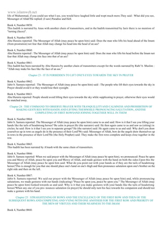 www.islamweb.net 
life of Muhammad, if you could see what I see, you would have laughed little and wept much more.They said : What did you see, 
Messenger of Allah?He replied: (I saw) Paradise and Hell. 
Book 4, Number 0858: 
This hadith is narrated by Anas with another chain of transmitters, and in the hadith transmitted by Jarir there is no mention of 
"turning (faces)". 
Book 4, Number 0859: 
Abu Huraira reported: The Messenger of Allah (may peace be upon him) said: Does the man who lifts his head ahead of the Imam 
(from prostration) not fear that Allah may change his head into the head of an ass? 
Book 4, Number 0860: 
Abu Huraira reported : The Messenger of Allah (may peace be upon him) said: Does the man who lifts his head before the Imam not 
fear that Allah may change his face into that of an ass? 
Book 4, Number 0861: 
This hadith has been narrated by Abu Huraira by another chain of transmitters except for the words narrated by Rabi' b. Muslim : 
"Allah may make his face like the face of an ass." 
Chapter 23 : IT IS FORBIDDEN TO LIFT ONE'S EYES TOWARDS THE SKY IN PRAYER 
Book 4, Number 0862: 
Jabir b. Samura reported : The Messenger of Allah (may peace be upon him) said : The people who lift their eyes towards the sky in 
Prayer should avoid it or they would lose their eyesight. 
Book 4, Number 0863: 
Abu Huraira reported: People should avoid lifting their eyes towards the sky while supplicating in prayer, otherwise their eyes would 
be snatched away. 
Chapter 24 : THE COMMAND TO OBSERVE PRAYER WITH TRANQUILLITYAND CALMNESS AND PROHIBITION OF 
MAKING GESTURES WITH HANDS AND LIFTING THEMWHILE PRONOUNCING SALUTATION, ANDTHE 
COMPLETING OF FIRST ROWSAND JOINING TOGETHER WELL IN THEM 
Book 4, Number 0864: 
Jabir b. Samura reported: The Messenger of Allah (may peace be upon him) came to us and said: How is it that I see you lifting your 
hands like the tails of headstrong horses? Be calm in prayer.He (the narrator) said: He then again came to us and saw us (sitting) in 
circles; he said: How is it that I see you in separate groups? He (the narrator) said: He again came to us and said: Why don't you draw 
yourselves up in rows as angels do in the presence of their Lord?We said: Messenger of Allah, bow do the angels draw themselves up 
in rows in the presence of their Lord?He (the Holy Prophet) said: They make the first rows complete and keep close together in the 
row. 
Book 4, Number 0865: 
This hadith has been narrated by A'mash with the same chain of transmitters. 
Book 4, Number 0866: 
Jabir b. Samura reported: When we said prayer with the Messenger of Allah (may peace be upon him), we pronounced: Peace be upon 
you and Mercy of Allah, peace be upon you and Mercy of Allah, and made gesture with the hand on both the sides.Upon this the 
Messenger of Allah (may peace be upon him said: What do you point out with your hands as if they are the tails of headstrong 
horses?This is enough for you that one should place one's hand on one's thigh and then pronounce salutation upon one's brother on the 
right side and then on the left. 
Book 4, Number 0867: 
Jabir b. Samura reported: We said our prayer with the Messenger of Allah (may peace be upon him) and, while pronouncing 
salutations, we made gestures with our hands (indicating) "Peace be upon you, peace be upon you." The Messenge r of Allah (may 
peace be upon him) looked towards us and said: Why is it that you make gestures with your hands like the tails of headstrong 
horses?When any one of you pro- nounces salutation (in prayer) he should only turn his face towards his companion and should not 
make a gesture with his hand. 
Chapter 25 : STRAIGHTENING OF ROWS AND THE EXCELLENCE OF THE FIRST ROW AND THEN OF THE 
SUBSEQUENT ROWS AND COMPETING AND VYING WITH ONE ANOTHER FOR THE FIRST ROW AND PRIORITY OF 
THE MEN OF VIRTUES AND THEIR NEARNESS TO THE IMAM 
Book 4, Number 0868: 
 