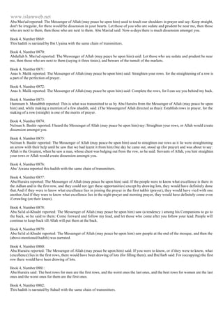 www.islamweb.net 
Abu Mas'ud reported: The Messenger of Allah (may peace he upon him) used to touch our shoulders in prayer and say: Keep straight, 
don't be irregular, for there would be dissension in your hearts. Let those of you who are sedate and prudent be near me, then those 
who are next to them, then those who are next to them. Abu Mas'ud said: Now-a-days there is much dissension amongst you. 
Book 4, Number 0869: 
This hadith is narrated by Ibn Uyaina with the same chain of transmitters. 
Book 4, Number 0870: 
Abdullah b. Mas'ud reported: The Messenger of Allah (may peace be upon him) said: Let those who are sedate and prudent be near 
me, then those who are next to them (saying it tliree tinies), and beware of the tumult of the markets. 
Book 4, Number 0871: 
Anas b. Malik reported: The Messenger of Allah (may peace be upon him) said: Straighten your rows. for the straightening of a row is 
a part of the perfection of prayer. 
Book 4, Number 0872: 
Anas b. Malik reported: The Messenger of Allah (may peace be upon him) said: Complete the rows, for I can see you behind my back. 
Book 4, Number 0873: 
Hammam b. Munabbih reported: This is what was transmitted to us by Abu Huraira from the Messenger of Allah (may peace be upon 
him) and, while making a mention of a few ahadith, said: (The Messengerof Allah directed us thus): Establish rows in prayer, for the 
making of a row (straight) is one of the merits of prayer. 
Book 4, Number 0874: 
Nu'man b. Bashir reported: I heard the Messenger of Allah (may peace be upon him) say: Straighten your rows, or Allah would create 
dissension amongst you. 
Book 4, Number 0875: 
Nu'man b. Bashir reported: The Messenger of Allah (may peace-be upon him) used to straighten our rows as it lie were straightening 
an arrow with their help until be saw that we had learnt it from him.One day he came out, stood up (for prayer) and was about to say: 
Allah is the Greatest, when he saw a man, whose chest was bulging out from the row, so he said: Servants of Allah, you hint straighten 
your rows or Allah would create dissension amongst you. 
Book 4, Number 0876: 
Abu 'Awana reported this hadith with the same chain of transmitters. 
Book 4, Number 0877: 
Abu Huraira reported: The Messenger of Allah (may peace be upon him) said: If the people were to know what excellence is there in 
the Adhan and in the first row, and they could not (get these opportunities) except by drawing lots, they would have definitely done 
that.And if they were to know what excellence lies in joining the prayer in the first takbir (prayer), they would have vied with one 
another.And if they were to know what excellence lies in the night prayer and morning prayer, they would have definitely come even 
if crawling (on their knees). 
Book 4, Number 0878: 
Abu Sa'id al-Khudri reported: The Messenger of Allah (may peace be upon him) saw (a tendency ) among his Companions to go to 
the back, so he said to them: Come forward and follow my lead, and let those who come after you follow your lead. People will 
continue to keep back till Allah will put them at the back. 
Book 4, Number 0879: 
Abu Sa'id al-Khudri reported: The Messenger of Allah (may peace be upon him) saw people at the end of the mosque, and then the 
(above-mentioned hadith) was narrated. 
Book 4, Number 0880: 
Abu Huraira reported: The Messenger of Allah (may peace be upon him) said: If you were to know, or if they were to know, what 
(excellence) lies in the first rows, there would have been drawing of lots (for filling them); and Ibn Harb said: For (occupying) the first 
row there would have been drawing of lots. 
Book 4, Number 0881: 
Abu Huraira said: The best rows for men are the first rows, and the worst ones the last ones, and the best rows for women are the last 
ones and the worst ones for them are the first ones. 
Book 4, Number 0882: 
This hadith is narrated by Suhail with the same chain of transmitters. 
 