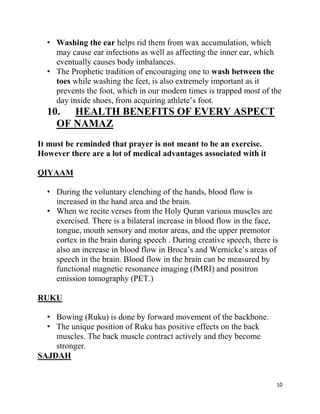 • Washing the ear helps rid them from wax accumulation, which
    may cause ear infections as well as affecting the inner ear, which
    eventually causes body imbalances.
  • The Prophetic tradition of encouraging one to wash between the
    toes while washing the feet, is also extremely important as it
    prevents the foot, which in our modern times is trapped most of the
    day inside shoes, from acquiring athlete‟s foot.
  10. HEALTH BENEFITS OF EVERY ASPECT
    OF NAMAZ
It must be reminded that prayer is not meant to be an exercise.
However there are a lot of medical advantages associated with it

QIYAAM

  • During the voluntary clenching of the hands, blood flow is
    increased in the hand area and the brain.
  • When we recite verses from the Holy Quran various muscles are
    exercised. There is a bilateral increase in blood flow in the face,
    tongue, mouth sensory and motor areas, and the upper premotor
    cortex in the brain during speech . During creative speech, there is
    also an increase in blood flow in Broca‟s and Wernicke‟s areas of
    speech in the brain. Blood flow in the brain can be measured by
    functional magnetic resonance imaging (fMRI) and positron
    emission tomography (PET.)

RUKU

  • Bowing (Ruku) is done by forward movement of the backbone.
  • The unique position of Ruku has positive effects on the back
    muscles. The back muscle contract actively and they become
    stronger.
SAJDAH


                                                                       10
 