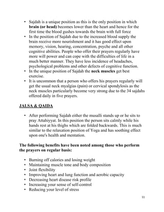 • Sajdah is a unique position as this is the only position in which
    brain (or head) becomes lower than the heart and hence for the
    first time the blood gushes towards the brain with full force
  • In the position of Sajdah due to the increased blood supply the
    brain receive more nourishment and it has good effect upon
    memory, vision, hearing, concentration, psyche and all other
    cognitive abilities. People who offer their prayers regularly have
    more will power and can cope with the difficulties of life in a
    much better manner. They have less incidence of headaches,
    psychological problems and other defects of cognitive function.
  • In the unique position of Sajdah the neck muscles get best
    exercise.
  • It is uncommon that a person who offers his prayers regularly will
    get the usual neck myalgias (pain) or cervical spondylosis as the
    neck muscles particularly become very strong due to the 34 sajdahs
    offered daily in five prayers.

JALSA & QAIDA

  • After performing Sajdah either the musalli stands up or he sits to
    pray Attahiyyat. In this position the person sits calmly while his
    hands rest at his thighs which are folded backwards. This is much
    similar to the relaxation position of Yoga and has soothing effect
    upon one's health and mentation.

The following benefits have been noted among those who perform
the prayers on regular basis:

  •   Burning off calories and losing weight
  •   Maintaining muscle tone and body composition
  •   Joint flexibility
  •   Improving heart and lung function and aerobic capacity
  •   Decreasing heart disease risk profile
  •   Increasing your sense of self-control
  •   Reducing your level of stress
                                                                         11
 