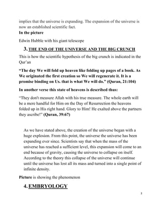 implies that the universe is expanding. The expansion of the universe is
now an established scientific fact.
In the picture
Edwin Hubble with his giant telescope

  3. THE END OF THE UNIVERSE AND THE BIG CRUNCH
This is how the scientific hypothesis of the big crunch is indicated in the
Qur‟an
“The day We will fold up heaven like folding up pages of a book. As
We originated the first creation so We will regenerate it. It is a
promise binding on Us. that is what We will do.” (Quran, 21:104)
In another verse this state of heavens is described thus:
“They don't measure Allah with his true measure. The whole earth will
be a mere handful for Him on the Day of Resurrection the heavens
folded up in His right hand. Glory to Him! He exalted above the partners
they ascribe!” (Quran, 39:67)


  As we have stated above, the creation of the universe began with a
  huge explosion. From this point, the universe the universe has been
  expanding ever since. Scientists say that when the mass of the
  universe has reached a sufficient level, this expansion will come to an
  end because of gravity, causing the universe to collapse on itself.
  According to the theory this collapse of the universe will continue
  until the universe has lost all its mass and turned into a single point of
  infinite density.
Picture is showing the phenomenon

  4. EMBRYOLOGY
                                                                           3
 