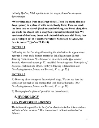 In Holly Qur‟an, Allah speaks about the stages of man‟s embryonic
development
“We created man from an extract of clay. Then We made him as a
drop (sperm) in a place of settlement, firmly fixed. Then we made
the drop into an alaqah (leech suspended thing, and blood clot), then
We made the alaqah into a mudghah (chewed substance) then We
made out of that lump bones and clothed that bones with flesh; then
We developed out of it another creature. So blessed be Allah, the
Best to create!”(Qur‟an 23:12-14)
PICTURE 1
Following are the Drawings illustrating the similarities in appearances
between a leech and a human embryo at the alaqah stage. (Leech
drawing from Human Development as described in the Qur’an and
Sunnah, Moore and others. p. 37. modified form Integrated Principles of
Zoology, Hickman and others. Embryo drawing is taken from The
Developing Human, Moore and Persaud, 5th ed., p. 73.)
PICTURE 2
A) Drawing of an embryo at the mudghah stage. We can see here the
somites at the back of the embryo that look like teeth marks. (The
Developing Human, Moore and Persaud, 5th ed., p. 79)
B) Photograph of a piece of gum that has been chewed.

  5. HYDROLOGY
RAIN IN MEASURED AMOUNTS
The information provided in the Qur'an about rain is that it is sent down
to Earth in "due measure." This is mentioned in Surat az-Zukhruf as
follows:

                                                                            4
 