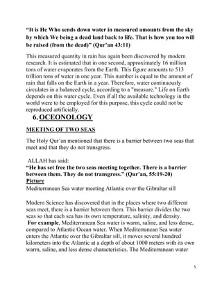 “It is He Who sends down water in measured amounts from the sky
by which We being a dead land back to life. That is how you too will
be raised (from the dead)” (Qur‟an 43:11)
This measured quantity in rain has again been discovered by modern
research. It is estimated that in one second, approximately 16 million
tons of water evaporates from the Earth. This figure amounts to 513
trillion tons of water in one year. This number is equal to the amount of
rain that falls on the Earth in a year. Therefore, water continuously
circulates in a balanced cycle, according to a "measure." Life on Earth
depends on this water cycle. Even if all the available technology in the
world were to be employed for this purpose, this cycle could not be
reproduced artificially.
  6. OCEONOLOGY
MEETING OF TWO SEAS
The Holy Qur‟an mentioned that there is a barrier between two seas that
meet and that they do not transgress.

ALLAH has said:
“He has set free the two seas meeting together. There is a barrier
between them. They do not transgress.” (Qur‟an, 55:19-20)
Picture
Mediterranean Sea water meeting Atlantic over the Gibraltar sill

Modern Science has discovered that in the places where two different
seas meet, there is a barrier between them. This barrier divides the two
seas so that each sea has its own temperature, salinity, and density.
 For example, Mediterranean Sea water is warm, saline, and less dense,
compared to Atlantic Ocean water. When Mediterranean Sea water
enters the Atlantic over the Gibraltar sill, it moves several hundred
kilometers into the Atlantic at a depth of about 1000 meters with its own
warm, saline, and less dense characteristics. The Mediterranean water

                                                                            5
 
