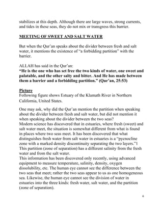 stabilizes at this depth. Although there are large waves, strong currents,
and tides in these seas, they do not mix or transgress this barrier.

MEETING OF SWEET AND SALT WATER

But when the Qur‟an speaks about the divider between fresh and salt
water, it mentions the existence of “a forbidding partition” with the
barrier.

ALLAH has said in the Qur‟an:
“He is the one who has set free the two kinds of water, one sweet and
palatable, and the other salty and bitter. And He has made between
them a barrier and a forbidding partition.” (Qur‟an, 25:53)

Picture
Following figure shows Estuary of the Klamath River in Northern
California, United States.
One may ask, why did the Qur‟an mention the partition when speaking
about the divider between fresh and salt water, but did not mention it
when speaking about the divider between the two seas?
Modern science has discovered that in estuaries, where fresh (sweet) and
salt water meet, the situation is somewhat different from what is found
in places where two seas meet. It has been discovered that what
distinguishes fresh water from salt water in estuaries is a “pycnocline
zone with a marked density discontinuity separating the two layers.”1
This partition (zone of separation) has a different salinity from the fresh
water and from the salt water.
This information has been discovered only recently, using advanced
equipment to measure temperature, salinity, density, oxygen
dissolubility, etc. The human eye cannot see the difference between the
two seas that meet; rather the two seas appear to us as one homogeneous
sea. Likewise, the human eye cannot see the division of water in
estuaries into the three kinds: fresh water, salt water, and the partition
(zone of separation).
                                                                             6
 