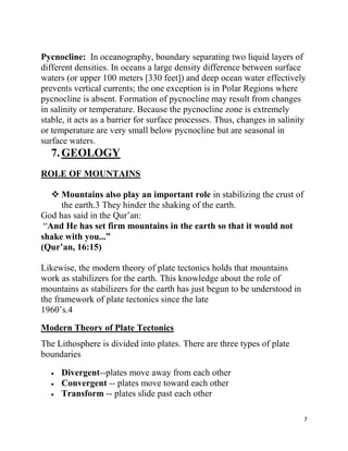 Pycnocline: In oceanography, boundary separating two liquid layers of
different densities. In oceans a large density difference between surface
waters (or upper 100 meters [330 feet]) and deep ocean water effectively
prevents vertical currents; the one exception is in Polar Regions where
pycnocline is absent. Formation of pycnocline may result from changes
in salinity or temperature. Because the pycnocline zone is extremely
stable, it acts as a barrier for surface processes. Thus, changes in salinity
or temperature are very small below pycnocline but are seasonal in
surface waters.
  7. GEOLOGY
ROLE OF MOUNTAINS

    Mountains also play an important role in stabilizing the crust of
     the earth.3 They hinder the shaking of the earth.
God has said in the Qur‟an:
 “And He has set firm mountains in the earth so that it would not
shake with you...”
(Qur‟an, 16:15)

Likewise, the modern theory of plate tectonics holds that mountains
work as stabilizers for the earth. This knowledge about the role of
mountains as stabilizers for the earth has just begun to be understood in
the framework of plate tectonics since the late
1960‟s.4
Modern Theory of Plate Tectonics
The Lithosphere is divided into plates. There are three types of plate
boundaries

     Divergent--plates move away from each other
     Convergent -- plates move toward each other
     Transform -- plates slide past each other

                                                                            7
 