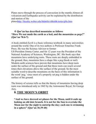 Plates move through the process of convection in the mantle.Almost all
volcanism and Earthquake activity can be explained by the distribution
and motion of the
plateshttp://faculty.weber.edu/bdattilo/shknbk/notes/plts.htm



   Qur‟an has described mountains as follows
“Have We not made the earth as a bed, and the mountains as pegs?”
(Qur‟an 78:6-7)

A book entitled Earth is a basic reference textbook in many universities
around the world. One of its two authors is Professor Emeritus Frank
Press. He was the Science Advisor to former
US President Jimmy Carter, and for 12 years was the President of the
National Academy of Sciences, Washington, DC. His book says that
mountains have underlying roots. These roots are deeply embedded in
the ground, thus, mountains have a shape like a peg (hook or nail)
Modern earth sciences have proven that mountains have deep roots
under the surface of the ground and that these roots can reach several
times their elevations above the surface of the ground. So the most
suitable word to describe mountains on the basis of this information is
the word „peg,‟ since most of a properly set peg is hidden under the
surface of the ground.

The history of science tells us that the theory of mountains having deep
roots was introduced only in 1865 by the Astronomer Royal, Sir George
Airy.
  8. THE MOON‟S ORBIT

  “And we have decreed set phases for the Moon, until it ends up
  looking an old date branch. It is not for the Sun to overtake the
  Moon nor for the night to outstrip the day; each one is swimming
  in a sphere” (Qur‟an 36:39-40)

                                                                           8
 