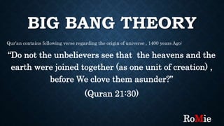 BIG BANG THEORY
Qur'an contains following verse regarding the origin of universe , 1400 years Ago:
“Do not the unbelievers see that the heavens and the
earth were joined together (as one unit of creation) ,
before We clove them asunder?”
(Quran 21:30)
RoMie
 