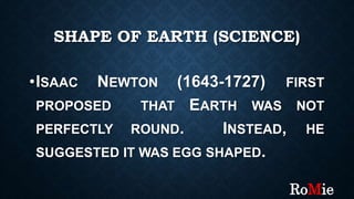 SHAPE OF EARTH (SCIENCE)
•ISAAC NEWTON (1643-1727) FIRST
PROPOSED THAT EARTH WAS NOT
PERFECTLY ROUND. INSTEAD, HE
SUGGESTED IT WAS EGG SHAPED.
RoMie
 