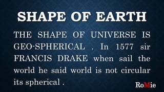 SHAPE OF EARTH
THE SHAPE OF UNIVERSE IS
GEO-SPHERICAL . In 1577 sir
FRANCIS DRAKE when sail the
world he said world is not circular
its spherical . RoMie
 