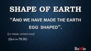 SHAPE OF EARTH
“AND WE HAVE MADE THE EARTH
EGG SHAPED”.
(LIT.TRANS: OSTRICH EGG)
(QUR’AN 79:30)
RoMie
 