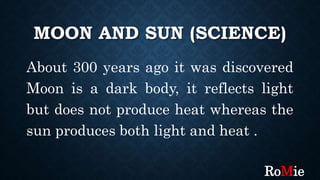 MOON AND SUN (SCIENCE)
About 300 years ago it was discovered
Moon is a dark body, it reflects light
but does not produce heat whereas the
sun produces both light and heat .
RoMie
 