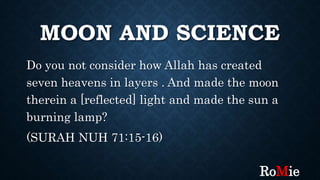 MOON AND SCIENCE
Do you not consider how Allah has created
seven heavens in layers . And made the moon
therein a [reflected] light and made the sun a
burning lamp?
(SURAH NUH 71:15-16)
RoMie
 