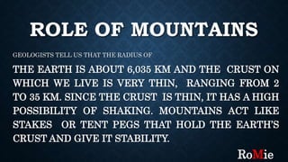 ROLE OF MOUNTAINS
GEOLOGISTS TELL US THAT THE RADIUS OF
THE EARTH IS ABOUT 6,035 KM AND THE CRUST ON
WHICH WE LIVE IS VERY THIN, RANGING FROM 2
TO 35 KM. SINCE THE CRUST IS THIN, IT HAS A HIGH
POSSIBILITY OF SHAKING. MOUNTAINS ACT LIKE
STAKES OR TENT PEGS THAT HOLD THE EARTH’S
CRUST AND GIVE IT STABILITY.
RoMie
 