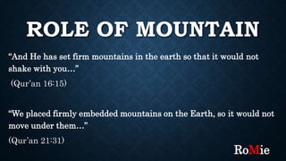 ROLE OF MOUNTAIN
“And He has set firm mountains in the earth so that it would not
shake with you…”
(Qur’an 16:15)
“We placed firmly embedded mountains on the Earth, so it would not
move under them…”
(Qur’an 21:31)
RoMie
 