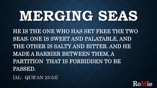 MERGING SEAS
HE IS THE ONE WHO HAS SET FREE THE TWO
SEAS; ONE IS SWEET AND PALATABLE, AND
THE OTHER IS SALTY AND BITTER. AND HE
MADE A BARRIER BETWEEN THEM, A
PARTITION THAT IS FORBIDDEN TO BE
PASSED.
[AL- QUR'AN 25:53]
RoMie
 