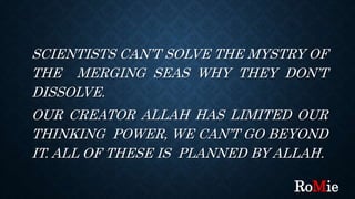 SCIENTISTS CAN’T SOLVE THE MYSTRY OF
THE MERGING SEAS WHY THEY DON’T
DISSOLVE.
OUR CREATOR ALLAH HAS LIMITED OUR
THINKING POWER, WE CAN’T GO BEYOND
IT. ALL OF THESE IS PLANNED BY ALLAH.
RoMie
 