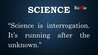 SCIENCE
“Science is interrogation.
It’s running after the
unknown.”
RoMie
 