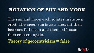 ROTATION OF SUN AND MOON
The sun and moon each rotates in its own
orbit. The moon starts as a crescent then
becomes full moon and then half moon
then crescent again.
Theory of geocentricism = false
RoMie
 