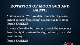 ROTATION OF MOON SUN AND
EARTH
And the moon - We have determined for it phases,
until it returns [appearing] like the old date stalk .
(Surah YASEEN)
It is not allowable for the sun to reach the moon, nor
does the night overtake the day, but each, in an orbit,
is swimming.
(Surah YASEEN)
RoMie
 
