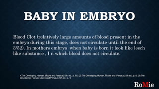 BABY IN EMBRYO
•(The Developing Human, Moore and Persaud, 5th ed., p. 65. (2) The Developing Human, Moore and Persaud, 5th ed., p. 8. (3) The
Developing Human, Moore and Persaud, 5th ed., p. 9
Blood Clot (relatively large amounts of blood present in the
embryo during this stage, does not circulate until the end of
3/52). In mothers embryo when baby is born it look like leech
like substance , I n which blood does not circulate.
RoMie
 