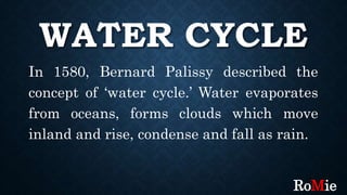 WATER CYCLE
In 1580, Bernard Palissy described the
concept of ‘water cycle.’ Water evaporates
from oceans, forms clouds which move
inland and rise, condense and fall as rain.
RoMie
 