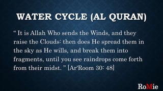 WATER CYCLE (AL QURAN)
“ It is Allah Who sends the Winds, and they
raise the Clouds: then does He spread them in
the sky as He wills, and break them into
fragments, until you see raindrops come forth
from their midst. ” [Ar'Room 30: 48]
RoMie
 