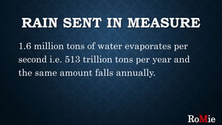 RAIN SENT IN MEASURE
1.6 million tons of water evaporates per
second i.e. 513 trillion tons per year and
the same amount falls annually.
RoMie
 