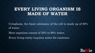 EVERY LIVING ORGANISM IS
MADE OF WATER
Cytoplasm, the basic substance of the cell is made up of 80%
of water.
Most organism consist of 50% to 90% water.
Every living entity requires water for existence.
RoMie
 