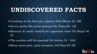 UNDISCOVERED FACTS
Creations in the heavens / planets [Ash-Shura 42 : 29]
Seven earths like seven heavens [At-Talaq 65 : 12]
Heavens & earth created for appointed term [Al-Ahqaf 46
:3]
The creation will be repeated [Al-Anbiya 21 : 104]
Brain sense pain , pain receptors .[Al-Nisa 04: 56]
RoMie
 
