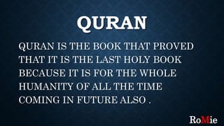 QURAN
QURAN IS THE BOOK THAT PROVED
THAT IT IS THE LAST HOLY BOOK
BECAUSE IT IS FOR THE WHOLE
HUMANITY OF ALL THE TIME
COMING IN FUTURE ALSO .
RoMie
 