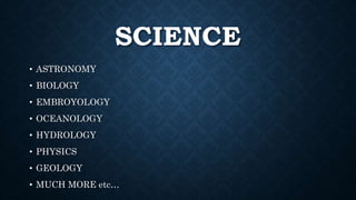 SCIENCE
• ASTRONOMY
• BIOLOGY
• EMBROYOLOGY
• OCEANOLOGY
• HYDROLOGY
• PHYSICS
• GEOLOGY
• MUCH MORE etc…
 