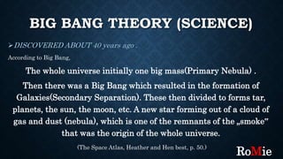 BIG BANG THEORY (SCIENCE)
DISCOVERED ABOUT 40 years ago .
According to Big Bang,
The whole universe initially one big mass(Primary Nebula) .
Then there was a Big Bang which resulted in the formation of
Galaxies(Secondary Separation). These then divided to forms tar,
planets, the sun, the moon, etc. A new star forming out of a cloud of
gas and dust (nebula), which is one of the remnants of the „smoke‟
that was the origin of the whole universe.
(The Space Atlas, Heather and Hen best, p. 50.)
RoMie
 