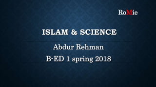 ISLAM & SCIENCE
Abdur Rehman
B-ED 1 spring 2018
RoMie
 