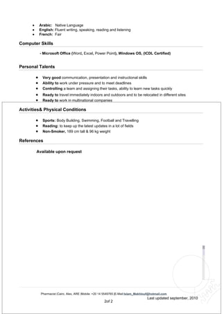 •       Arabic: Native Language
      •       English: Fluent writing, speaking, reading and listening
      •       French: Fair

Computer Skills

              - Microsoft Office (Word, Excel, Power Point), Windows OS, (ICDL Certified)


Personal Talents

          •     Very good communication, presentation and instructional skills
          •     Ability to work under pressure and to meet deadlines
          •     Controlling a team and assigning their tasks, ability to learn new tasks quickly
          •     Ready to travel immediately indoors and outdoors and to be relocated in different sites
          •     Ready to work in multinational companies

Activities& Physical Conditions

          •     Sports: Body Building, Swimming, Football and Travelling
          •     Reading: to keep up the latest updates in a lot of fields
          •     Non-Smoker, 189 cm tall & 96 kg weight

References

          Available upon request




              Pharmacist |Cairo, Alex, ARE |Mobile: +20 14 5549765 |E-Mail:Islam_Makhlouf@hotmail.com
                                                                                       Last updated september, 2010
                                                         2of 2
 