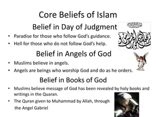 Core Beliefs of IslamBelief in Day of Judgment  Paradise for those who follow God’s guidance.Hell for those who do not follow God’s help.                                Belief in Angels of God       Muslims believe in angels.Angels are beings who worship God and do as he orders.Belief in Books of GodMuslims believe message of God has been revealed by holy books and writings in the Quaran.The Quran given to Muhammad by Allah, through     the Angel Gabriel             