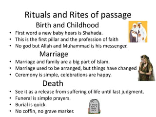 Rituals and Rites of passage               Birth and ChildhoodFirst word a new baby hears is Shahada.                          This is the first pillarand the profession of faithNo god but Allah and Muhammad is his messenger.                 MarriageMarriage and family are a big part of Islam.Marriage used to be arranged, but things have changed   Ceremony is simple, celebrations are happy. DeathSee it as a release from suffering of life until last judgment.Funeral is simple prayers.Burial is quick.No coffin, no grave marker.           